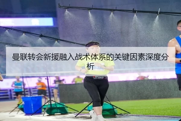曼联转会新援融入战术体系的关键因素深度分析