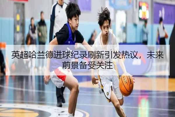英超哈兰德进球纪录刷新引发热议，未来前景备受关注
