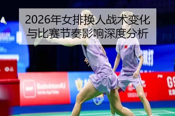 2026年女排换人战术变化与比赛节奏影响深度分析